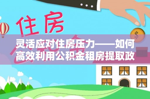 王益灵活应对住房压力——如何高效利用公积金租房提取政策