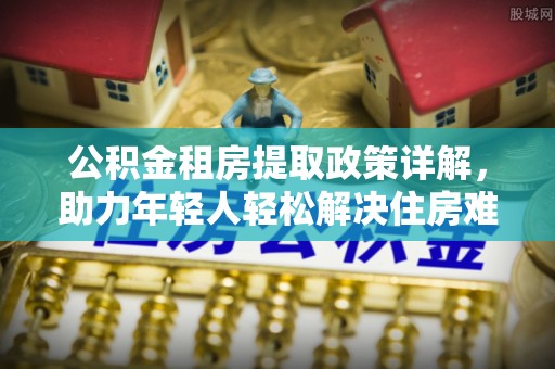 王益公积金租房提取政策详解，助力年轻人轻松解决住房难题
