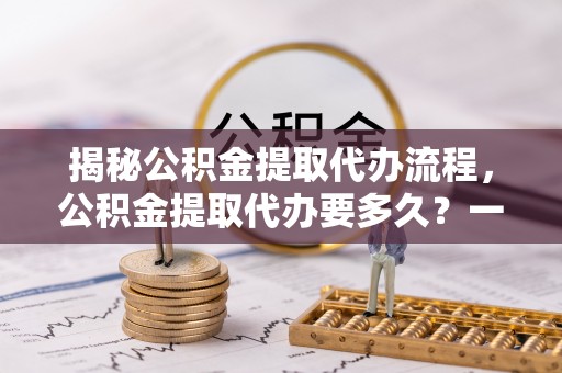 王益揭秘公积金提取代办流程，公积金提取代办要多久？一文读懂