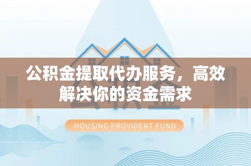 王益公积金提取代办服务，高效解决你的资金需求